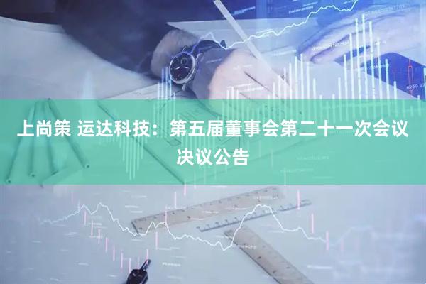 上尚策 运达科技：第五届董事会第二十一次会议决议公告
