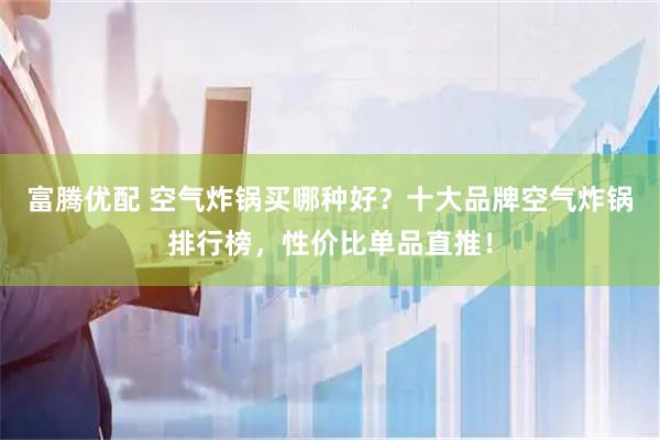 富腾优配 空气炸锅买哪种好？十大品牌空气炸锅排行榜，性价比单品直推！
