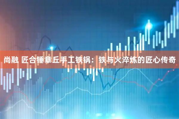 尚融 匠合锤章丘手工铁锅：铁与火淬炼的匠心传奇