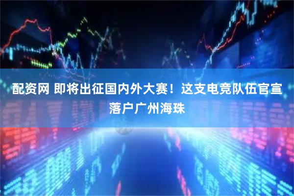 配资网 即将出征国内外大赛！这支电竞队伍官宣落户广州海珠
