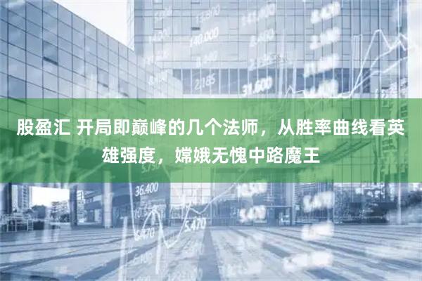 股盈汇 开局即巅峰的几个法师，从胜率曲线看英雄强度，嫦娥无愧中路魔王