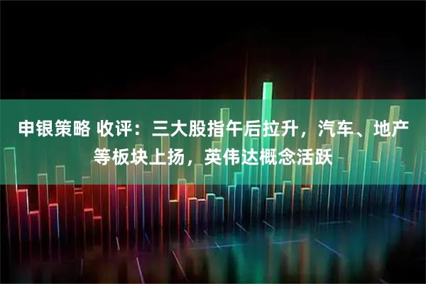 申银策略 收评：三大股指午后拉升，汽车、地产等板块上扬，英伟达概念活跃