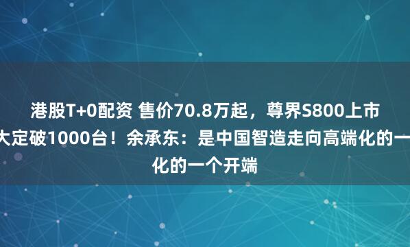 港股T+0配资 售价70.8万起，尊界S800上市1小时大定破1000台！余承东：是中国智造走向高端化的一个开端