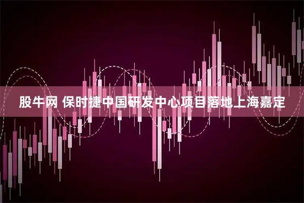 股牛网 保时捷中国研发中心项目落地上海嘉定