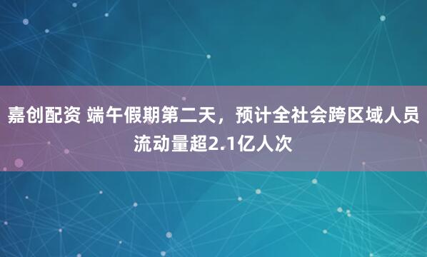 嘉创配资 端午假期第二天，预计全社会跨区域人员流动量超2.1亿人次