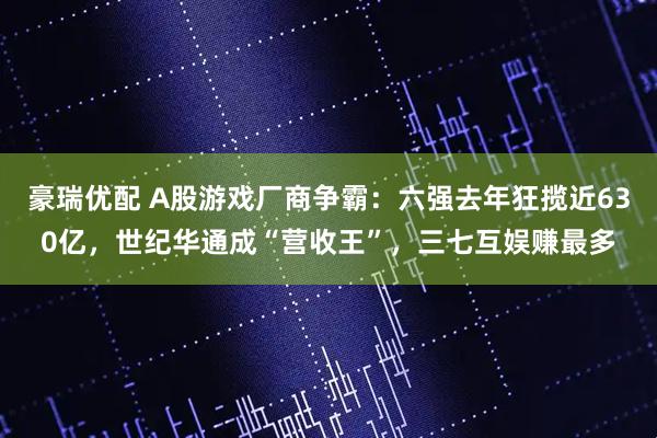 豪瑞优配 A股游戏厂商争霸：六强去年狂揽近630亿，世纪华通成“营收王”，三七互娱赚最多