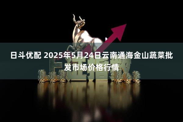 日斗优配 2025年5月24日云南通海金山蔬菜批发市场价格行情