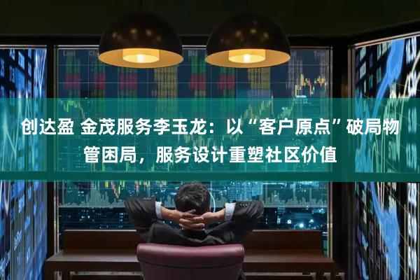 创达盈 金茂服务李玉龙：以“客户原点”破局物管困局，服务设计重塑社区价值