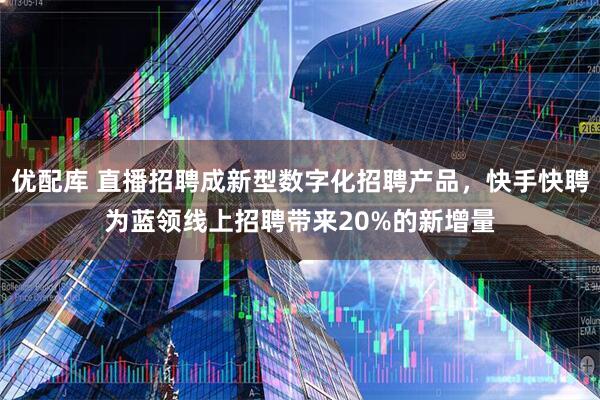 优配库 直播招聘成新型数字化招聘产品，快手快聘为蓝领线上招聘带来20%的新增量