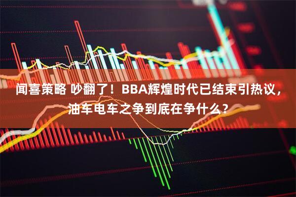 闻喜策略 吵翻了！BBA辉煌时代已结束引热议，油车电车之争到底在争什么？