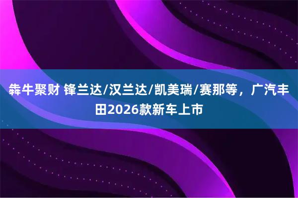 犇牛聚财 锋兰达/汉兰达/凯美瑞/赛那等，广汽丰田2026款新车上市