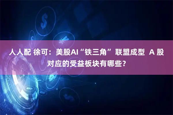 人人配 徐可：美股AI“铁三角” 联盟成型  A 股对应的受益板块有哪些？