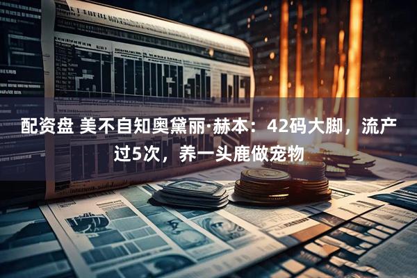 配资盘 美不自知奥黛丽·赫本：42码大脚，流产过5次，养一头鹿做宠物