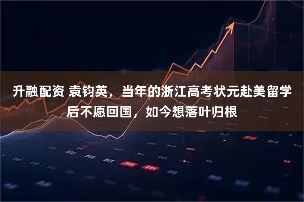升融配资 袁钧英，当年的浙江高考状元赴美留学后不愿回国，如今想落叶归根
