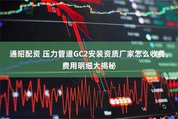 通昭配资 压力管道GC2安装资质厂家怎么收费，费用明细大揭秘