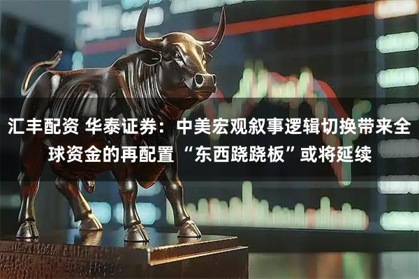 汇丰配资 华泰证券：中美宏观叙事逻辑切换带来全球资金的再配置 “东西跷跷板”或将延续