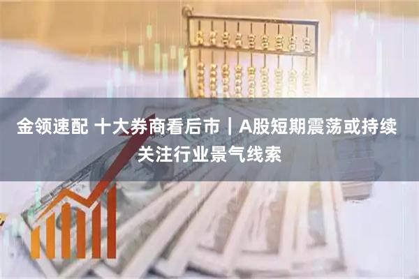 金领速配 十大券商看后市｜A股短期震荡或持续 关注行业景气线索
