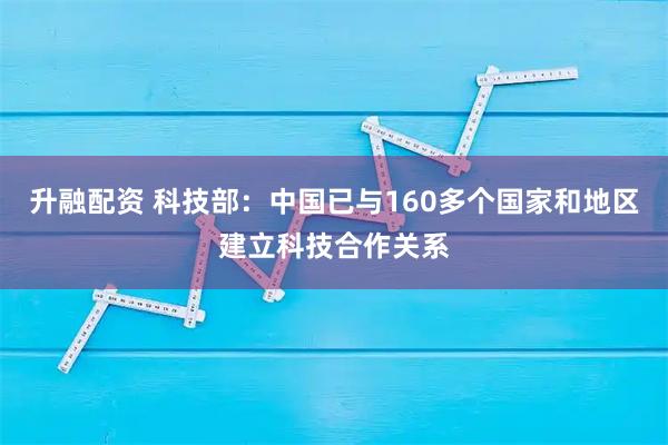 升融配资 科技部：中国已与160多个国家和地区建立科技合作关系