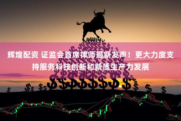 辉煌配资 证监会首席律师最新发声！更大力度支持服务科技创新和新质生产力发展