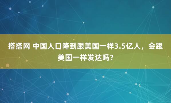 搭搭网 中国人口降到跟美国一样3.5亿人,会跟美国一样发达吗?
