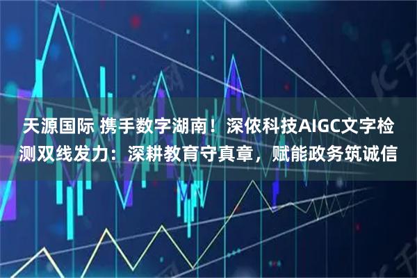 天源国际 携手数字湖南!深侬科技AIGC文字检测双线发力:深耕教育守真章,赋能政务筑诚信