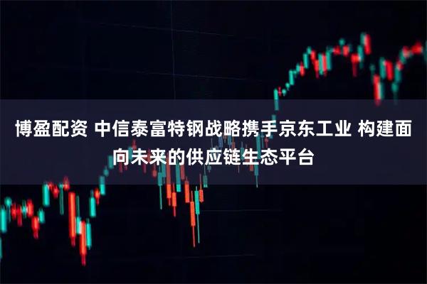 博盈配资 中信泰富特钢战略携手京东工业 构建面向未来的供应链生态平台