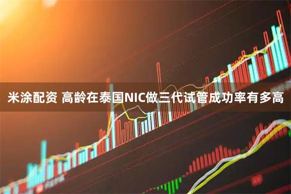 米涂配资 高龄在泰国NIC做三代试管成功率有多高