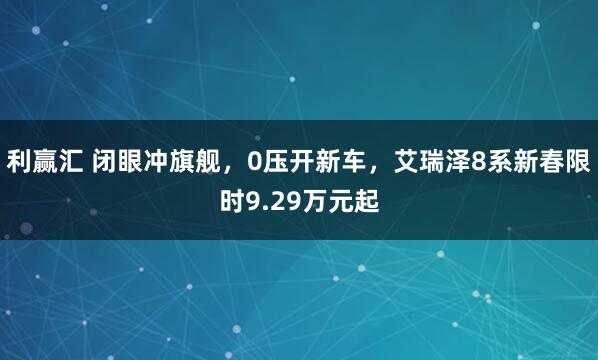 利赢汇 闭眼冲旗舰，0压开新车，艾瑞泽8系新春限时9.29万元起