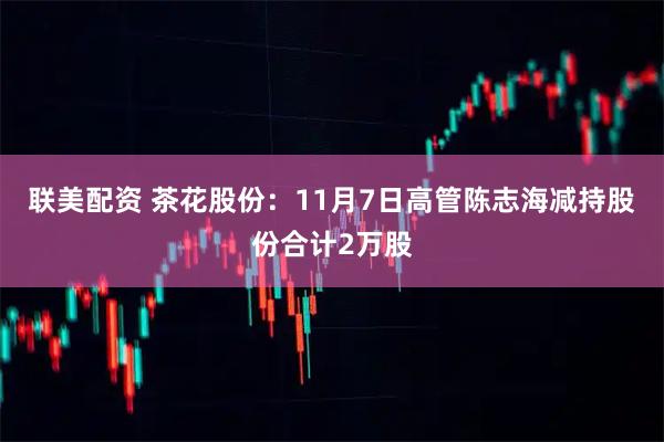 联美配资 茶花股份：11月7日高管陈志海减持股份合计2万股