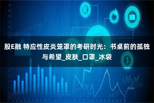 股E融 特应性皮炎笼罩的考研时光：书桌前的孤独与希望_皮肤_口罩_冰袋