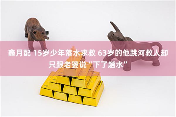 鑫月配 15岁少年落水求救 63岁的他跳河救人却只跟老婆说“下了趟水”