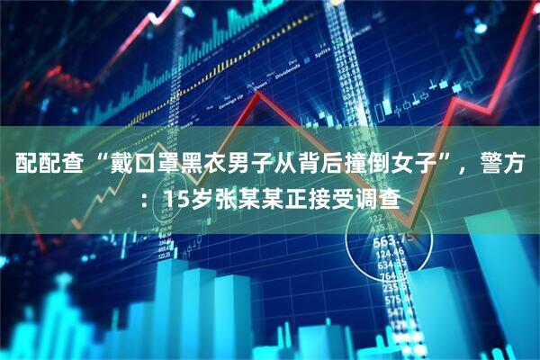配配查 “戴口罩黑衣男子从背后撞倒女子”，警方：15岁张某某正接受调查