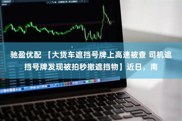 驰盈优配 【大货车遮挡号牌上高速被查 司机遮挡号牌发现被拍秒撤遮挡物】近日,南