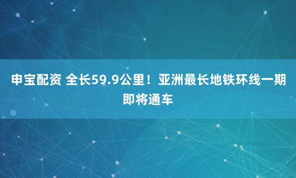 申宝配资 全长59.9公里！亚洲最长地铁环线一期即将通车