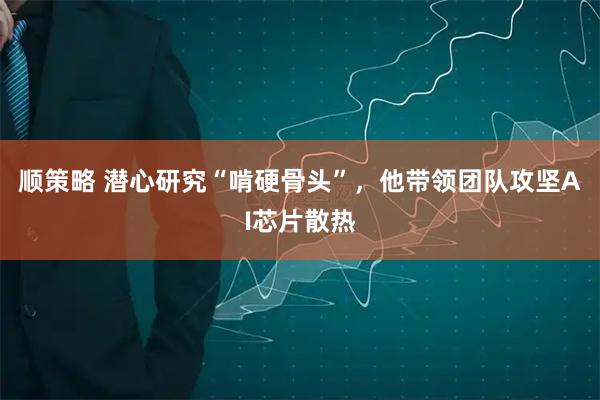 顺策略 潜心研究“啃硬骨头”，他带领团队攻坚AI芯片散热