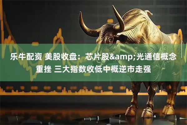 乐牛配资 美股收盘：芯片股&光通信概念重挫 三大指数收低中概逆市走强
