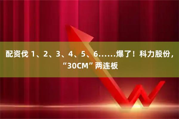 配资伐 1、2、3、4、5、6……爆了！科力股份，“30CM”两连板