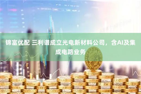 锦富优配 三利谱成立光电新材料公司，含AI及集成电路业务